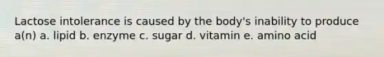 Lactose intolerance is caused by the body's inability to produce a(n) a. lipid b. enzyme c. sugar d. vitamin e. amino acid