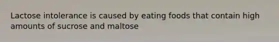 Lactose intolerance is caused by eating foods that contain high amounts of sucrose and maltose