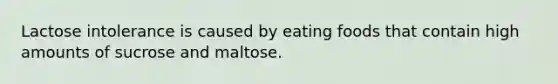 Lactose intolerance is caused by eating foods that contain high amounts of sucrose and maltose.