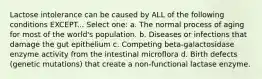 Lactose intolerance can be caused by ALL of the following conditions EXCEPT... Select one: a. The normal process of aging for most of the world's population. b. Diseases or infections that damage the gut epithelium c. Competing beta-galactosidase enzyme activity from the intestinal microflora d. Birth defects (genetic mutations) that create a non-functional lactase enzyme.