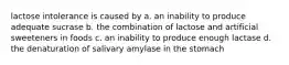 lactose intolerance is caused by a. an inability to produce adequate sucrase b. the combination of lactose and artificial sweeteners in foods c. an inability to produce enough lactase d. the denaturation of salivary amylase in the stomach