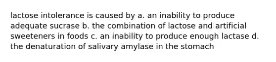 lactose intolerance is caused by a. an inability to produce adequate sucrase b. the combination of lactose and artificial sweeteners in foods c. an inability to produce enough lactase d. the denaturation of salivary amylase in the stomach