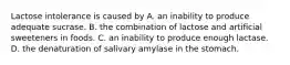 Lactose intolerance is caused by A. an inability to produce adequate sucrase. B. the combination of lactose and artificial sweeteners in foods. C. an inability to produce enough lactase. D. the denaturation of salivary amylase in the stomach.