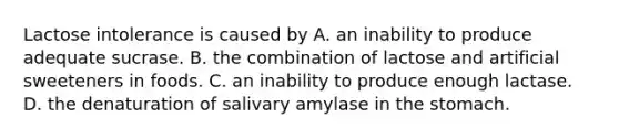 Lactose intolerance is caused by A. an inability to produce adequate sucrase. B. the combination of lactose and artificial sweeteners in foods. C. an inability to produce enough lactase. D. the denaturation of salivary amylase in the stomach.