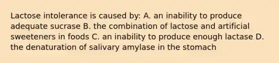 Lactose intolerance is caused by: A. an inability to produce adequate sucrase B. the combination of lactose and artificial sweeteners in foods C. an inability to produce enough lactase D. the denaturation of salivary amylase in the stomach