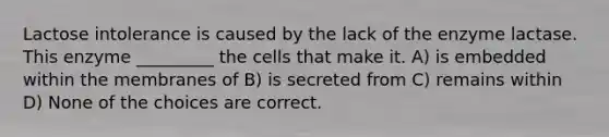 Lactose intolerance is caused by the lack of the enzyme lactase. This enzyme _________ the cells that make it. A) is embedded within the membranes of B) is secreted from C) remains within D) None of the choices are correct.