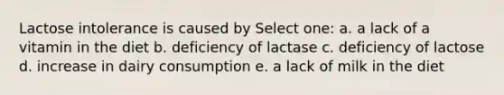 Lactose intolerance is caused by Select one: a. a lack of a vitamin in the diet b. deficiency of lactase c. deficiency of lactose d. increase in dairy consumption e. a lack of milk in the diet