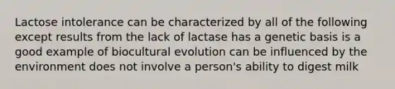 Lactose intolerance can be characterized by all of the following except results from the lack of lactase has a genetic basis is a good example of biocultural evolution can be influenced by the environment does not involve a person's ability to digest milk