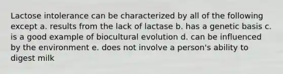 Lactose intolerance can be characterized by all of the following except a. results from the lack of lactase b. has a genetic basis c. is a good example of biocultural evolution d. can be influenced by the environment e. does not involve a person's ability to digest milk