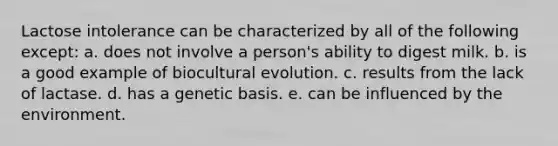 Lactose intolerance can be characterized by all of the following except: ​a. does not involve a person's ability to digest milk. b. ​is a good example of biocultural evolution. ​c. results from the lack of lactase. d. ​has a genetic basis. ​e. can be influenced by the environment.