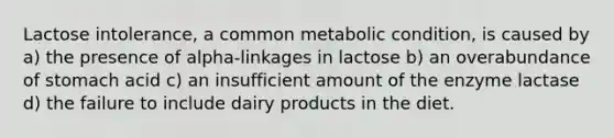 Lactose intolerance, a common metabolic condition, is caused by a) the presence of alpha-linkages in lactose b) an overabundance of stomach acid c) an insufficient amount of the enzyme lactase d) the failure to include dairy products in the diet.