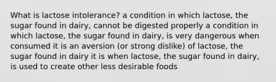 What is lactose intolerance? a condition in which lactose, the sugar found in dairy, cannot be digested properly a condition in which lactose, the sugar found in dairy, is very dangerous when consumed it is an aversion (or strong dislike) of lactose, the sugar found in dairy it is when lactose, the sugar found in dairy, is used to create other less desirable foods