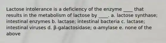 Lactose intolerance is a deficiency of the enzyme ____ that results in the metabolism of lactose by ____. a. lactose synthase; intestinal enzymes b. lactase; intestinal bacteria c. lactase; intestinal viruses d. β-galactosidase; α-amylase e. none of the above