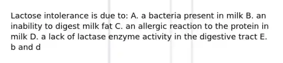 Lactose intolerance is due to: A. a bacteria present in milk B. an inability to digest milk fat C. an allergic reaction to the protein in milk D. a lack of lactase enzyme activity in the digestive tract E. b and d