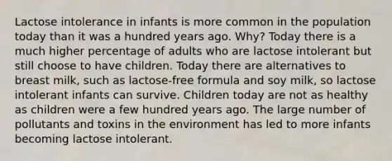 Lactose intolerance in infants is more common in the population today than it was a hundred years ago. Why? Today there is a much higher percentage of adults who are lactose intolerant but still choose to have children. Today there are alternatives to breast milk, such as lactose-free formula and soy milk, so lactose intolerant infants can survive. Children today are not as healthy as children were a few hundred years ago. The large number of pollutants and toxins in the environment has led to more infants becoming lactose intolerant.