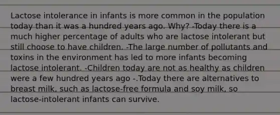 Lactose intolerance in infants is more common in the population today than it was a hundred years ago. Why? -Today there is a much higher percentage of adults who are lactose intolerant but still choose to have children. -The large number of pollutants and toxins in the environment has led to more infants becoming lactose intolerant. -Children today are not as healthy as children were a few hundred years ago -.Today there are alternatives to breast milk, such as lactose-free formula and soy milk, so lactose-intolerant infants can survive.