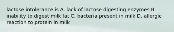 lactose intolerance is A. lack of lactose digesting enzymes B. inability to digest milk fat C. bacteria present in milk D. allergic reaction to protein in milk