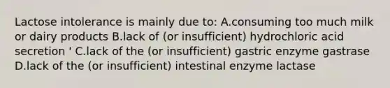 Lactose intolerance is mainly due to: A.consuming too much milk or dairy products B.lack of (or insufficient) hydrochloric acid secretion ' C.lack of the (or insufficient) gastric enzyme gastrase D.lack of the (or insufficient) intestinal enzyme lactase