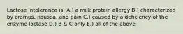 Lactose intolerance is: A.) a milk protein allergy B.) characterized by cramps, nausea, and pain C.) caused by a deficiency of the enzyme lactase D.) B & C only E.) all of the above