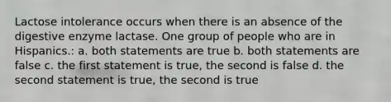 Lactose intolerance occurs when there is an absence of the digestive enzyme lactase. One group of people who are in Hispanics.: a. both statements are true b. both statements are false c. the first statement is true, the second is false d. the second statement is true, the second is true