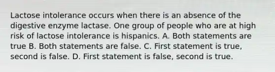 Lactose intolerance occurs when there is an absence of the digestive enzyme lactase. One group of people who are at high risk of lactose intolerance is hispanics. A. Both statements are true B. Both statements are false. C. First statement is true, second is false. D. First statement is false, second is true.