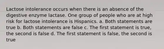 Lactose intolerance occurs when there is an absence of the digestive enzyme lactase. One group of people who are at high risk for lactose intolerance is Hispanics. a. Both statements are true b. Both statements are false c. The first statement is true, the second is false d. The first statement is false, the second is true