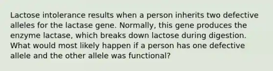 Lactose intolerance results when a person inherits two defective alleles for the lactase gene. Normally, this gene produces the enzyme lactase, which breaks down lactose during digestion. What would most likely happen if a person has one defective allele and the other allele was functional?