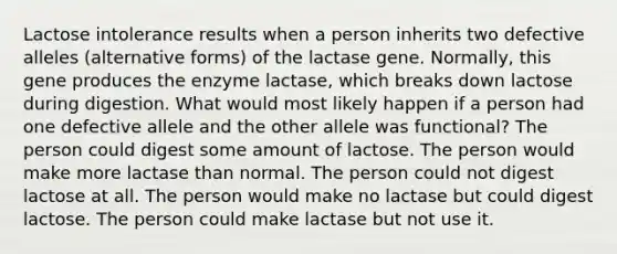 Lactose intolerance results when a person inherits two defective alleles (alternative forms) of the lactase gene. Normally, this gene produces the enzyme lactase, which breaks down lactose during digestion. What would most likely happen if a person had one defective allele and the other allele was functional? The person could digest some amount of lactose. The person would make more lactase than normal. The person could not digest lactose at all. The person would make no lactase but could digest lactose. The person could make lactase but not use it.