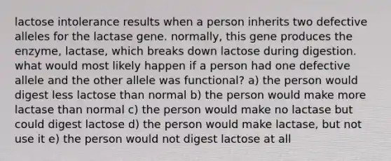 lactose intolerance results when a person inherits two defective alleles for the lactase gene. normally, this gene produces the enzyme, lactase, which breaks down lactose during digestion. what would most likely happen if a person had one defective allele and the other allele was functional? a) the person would digest less lactose than normal b) the person would make more lactase than normal c) the person would make no lactase but could digest lactose d) the person would make lactase, but not use it e) the person would not digest lactose at all