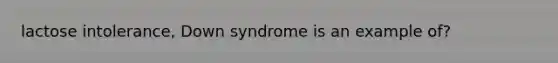 lactose intolerance, Down syndrome is an example of?