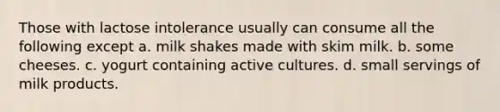 Those with lactose intolerance usually can consume all the following except a. milk shakes made with skim milk. b. some cheeses. c. yogurt containing active cultures. d. small servings of milk products.