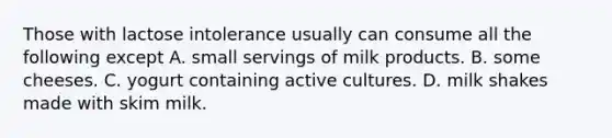 Those with lactose intolerance usually can consume all the following except A. small servings of milk products. B. some cheeses. C. yogurt containing active cultures. D. milk shakes made with skim milk.