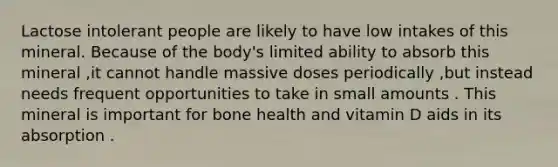 Lactose intolerant people are likely to have low intakes of this mineral. Because of the body's limited ability to absorb this mineral ,it cannot handle massive doses periodically ,but instead needs frequent opportunities to take in small amounts . This mineral is important for bone health and vitamin D aids in its absorption .