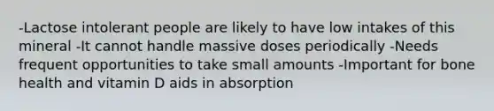 -Lactose intolerant people are likely to have low intakes of this mineral -It cannot handle massive doses periodically -Needs frequent opportunities to take small amounts -Important for bone health and vitamin D aids in absorption