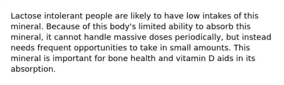 Lactose intolerant people are likely to have low intakes of this mineral. Because of this body's limited ability to absorb this mineral, it cannot handle massive doses periodically, but instead needs frequent opportunities to take in small amounts. This mineral is important for bone health and vitamin D aids in its absorption.