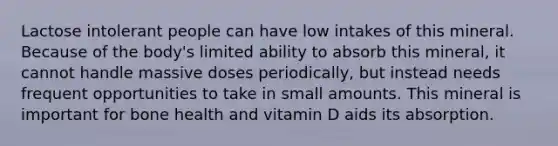 Lactose intolerant people can have low intakes of this mineral. Because of the body's limited ability to absorb this mineral, it cannot handle massive doses periodically, but instead needs frequent opportunities to take in small amounts. This mineral is important for bone health and vitamin D aids its absorption.