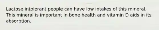 Lactose intolerant people can have low intakes of this mineral. This mineral is important in bone health and vitamin D aids in its absorption.