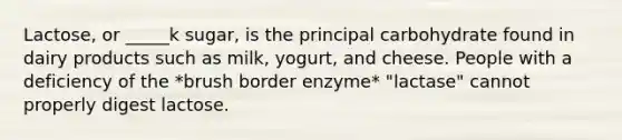 Lactose, or _____k sugar, is the principal carbohydrate found in dairy products such as milk, yogurt, and cheese. People with a deficiency of the *brush border enzyme* "lactase" cannot properly digest lactose.