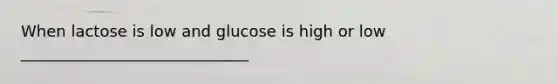 When lactose is low and glucose is high or low _____________________________