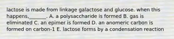 lactose is made from linkage galactose and glucose. when this happens,_______. A. a polysaccharide is formed B. gas is eliminated C. an epimer is formed D. an anomeric carbon is formed on carbon-1 E. lactose forms by a condensation reaction