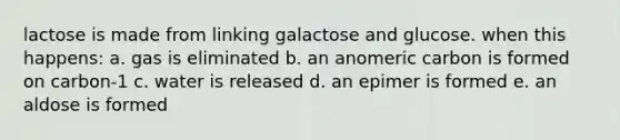 lactose is made from linking galactose and glucose. when this happens: a. gas is eliminated b. an anomeric carbon is formed on carbon-1 c. water is released d. an epimer is formed e. an aldose is formed