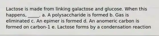 Lactose is made from linking galactose and glucose. When this happens, _____. a. A polysaccharide is formed b. Gas is eliminated c. An epimer is formed d. An anomeric carbon is formed on carbon-1 e. Lactose forms by a condensation reaction