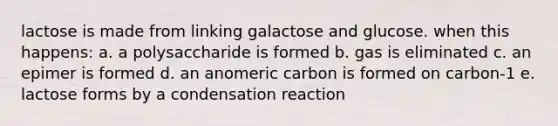 lactose is made from linking galactose and glucose. when this happens: a. a polysaccharide is formed b. gas is eliminated c. an epimer is formed d. an anomeric carbon is formed on carbon-1 e. lactose forms by a condensation reaction