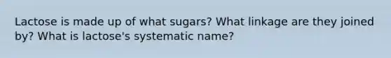 Lactose is made up of what sugars? What linkage are they joined by? What is lactose's systematic name?