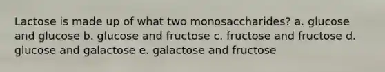 Lactose is made up of what two monosaccharides? a. glucose and glucose b. glucose and fructose c. fructose and fructose d. glucose and galactose e. galactose and fructose