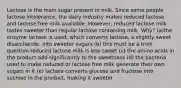 Lactose is the main sugar present in milk. Since some people lactose intolerance, the dairy industry makes reduced lactose and lactose free milk available. However, reduced lactose milk tastes sweeter than regular lactose containing milk. Why? (a)the enzyme lactase is used, which converts lactose, a slightly sweet disaccharide, into sweeter sugars (b) this must be a trick question reduced lactose milk is less sweet (c) the amino acids in the product add significantly to the sweetness (d) the bacteria used to make reduced or lactose free milk generate their own sugars in it (e) lactase converts glucose and fructose into sucrose in the product, making it sweeter