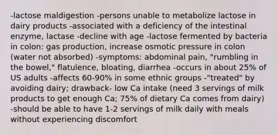 -lactose maldigestion -persons unable to metabolize lactose in dairy products -associated with a deficiency of the intestinal enzyme, lactase -decline with age -lactose fermented by bacteria in colon: gas production, increase osmotic pressure in colon (water not absorbed) -symptoms: abdominal pain, "rumbling in the bowel," flatulence, bloating, diarrhea -occurs in about 25% of US adults -affects 60-90% in some ethnic groups -"treated" by avoiding dairy; drawback- low Ca intake (need 3 servings of milk products to get enough Ca; 75% of dietary Ca comes from dairy) -should be able to have 1-2 servings of milk daily with meals without experiencing discomfort