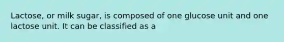 Lactose, or milk sugar, is composed of one glucose unit and one lactose unit. It can be classified as a