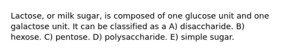 Lactose, or milk sugar, is composed of one glucose unit and one galactose unit. It can be classified as a A) disaccharide. B) hexose. C) pentose. D) polysaccharide. E) simple sugar.