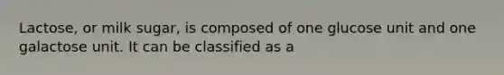 Lactose, or milk sugar, is composed of one glucose unit and one galactose unit. It can be classified as a
